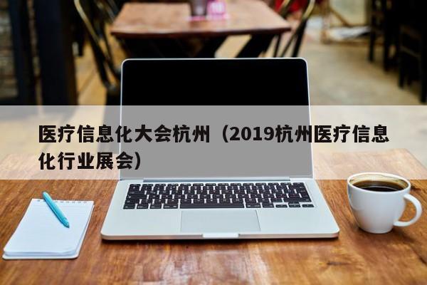 医疗信息化大会杭州（2019杭州医疗信息化行业展会）